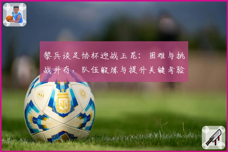 黎兵谈足协杯迎战玉昆：困难与挑战并存，队伍锻炼与提升关键考验