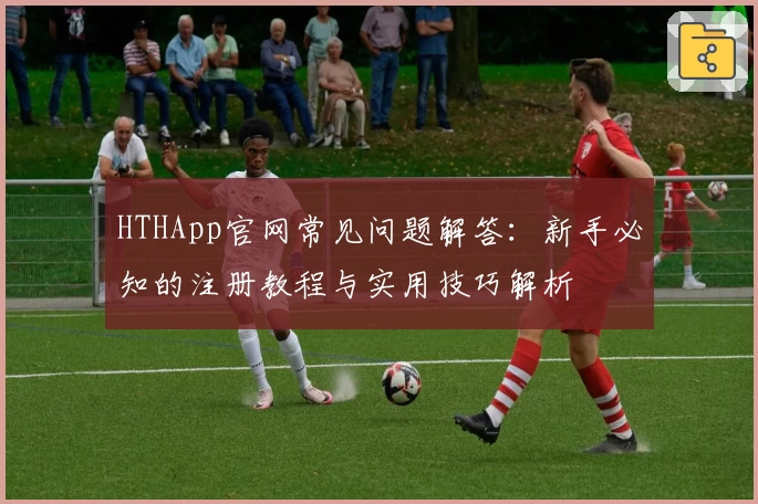 HTHApp官网常见问题解答：新手必知的注册教程与实用技巧解析