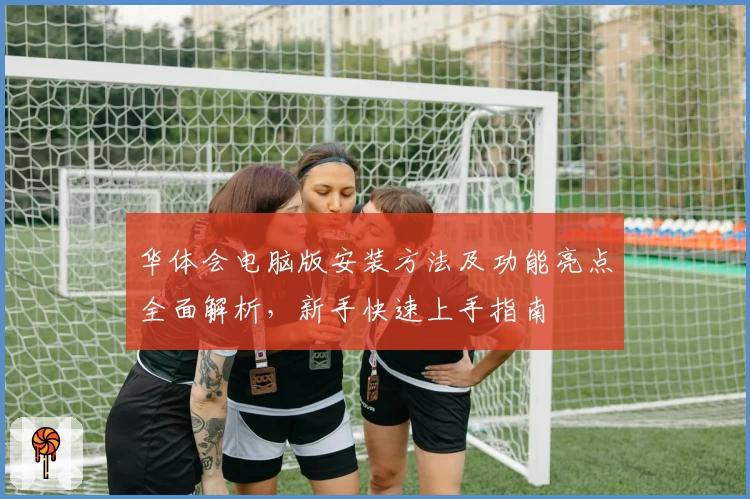 华体会电脑版安装方法及功能亮点全面解析，新手快速上手指南