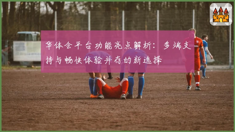 华体会平台功能亮点解析：多端支持与畅快体验并存的新选择