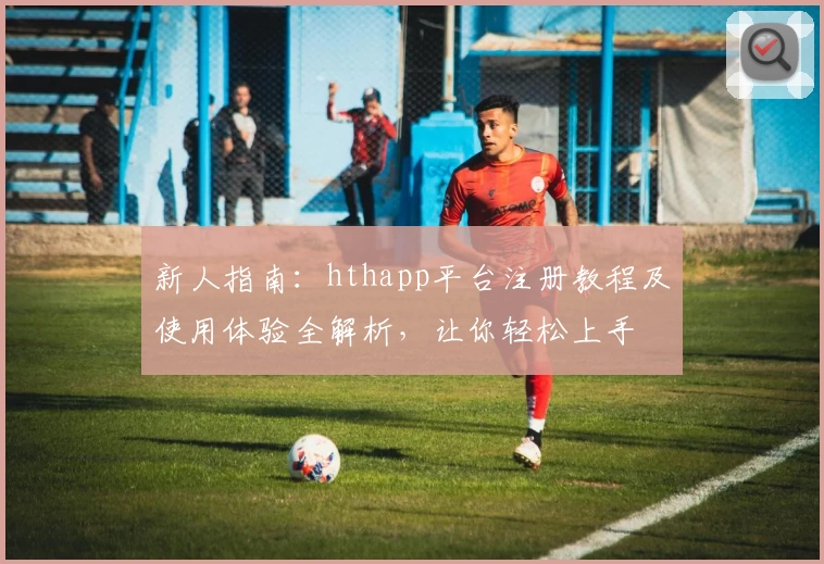 新人指南：hthapp平台注册教程及使用体验全解析，让你轻松上手