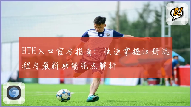 HTH入口官方指南：快速掌握注册流程与最新功能亮点解析