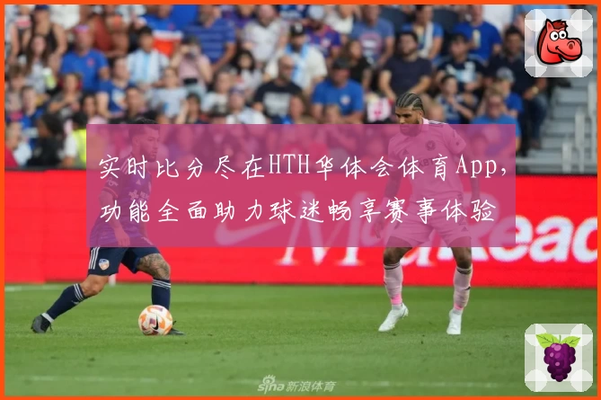 实时比分尽在HTH华体会体育App,功能全面助力球迷畅享赛事体验