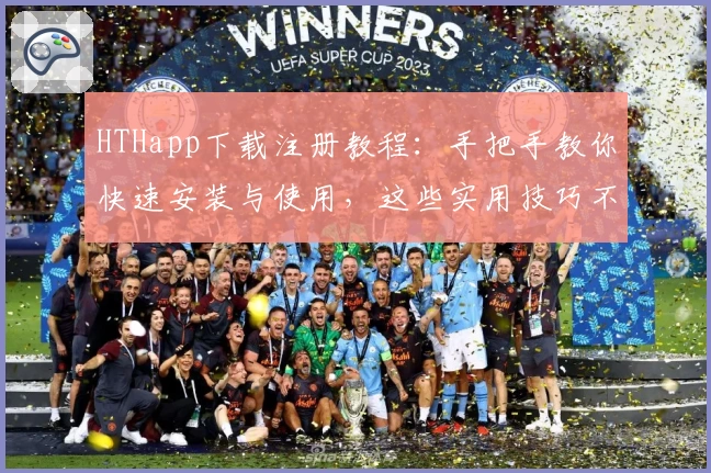 HTHapp下载注册教程：手把手教你快速安装与使用，这些实用技巧不容错过！
