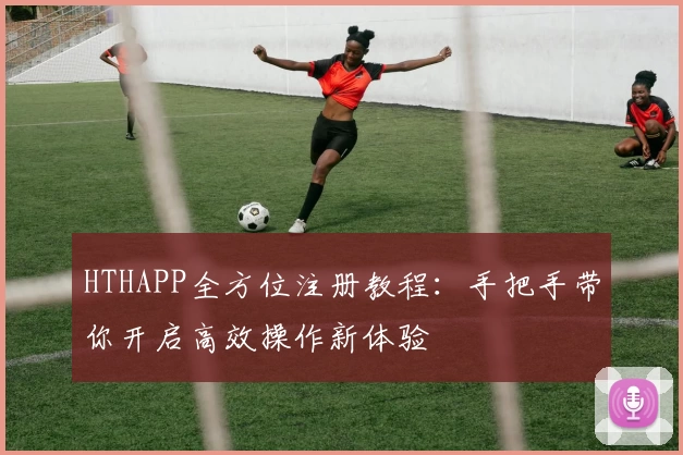 HTHAPP全方位注册教程：手把手带你开启高效操作新体验