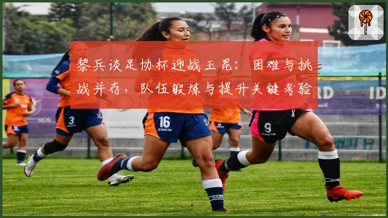 黎兵谈足协杯迎战玉昆：困难与挑战并存，队伍锻炼与提升关键考验