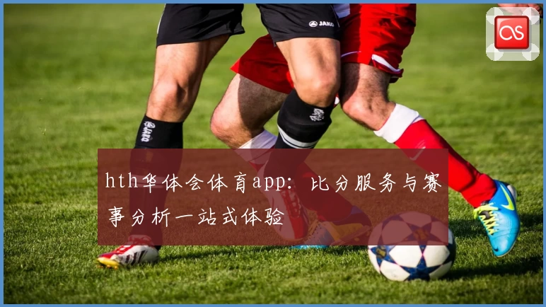 hth华体会体育app：比分服务与赛事分析一站式体验