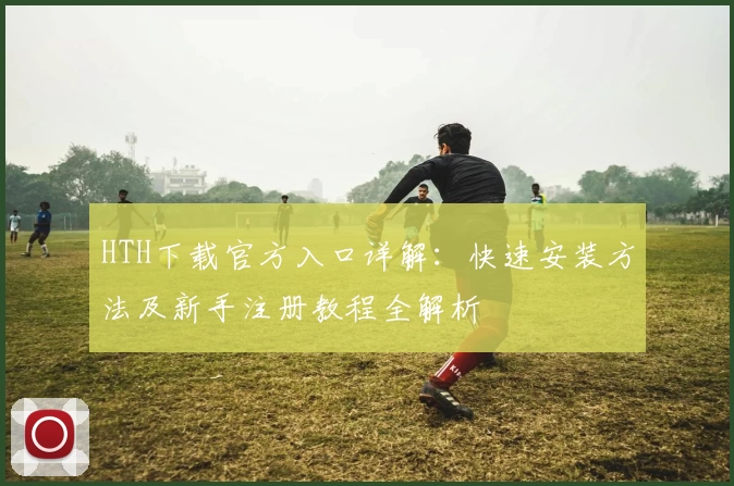 HTH下载官方入口详解：快速安装方法及新手注册教程全解析