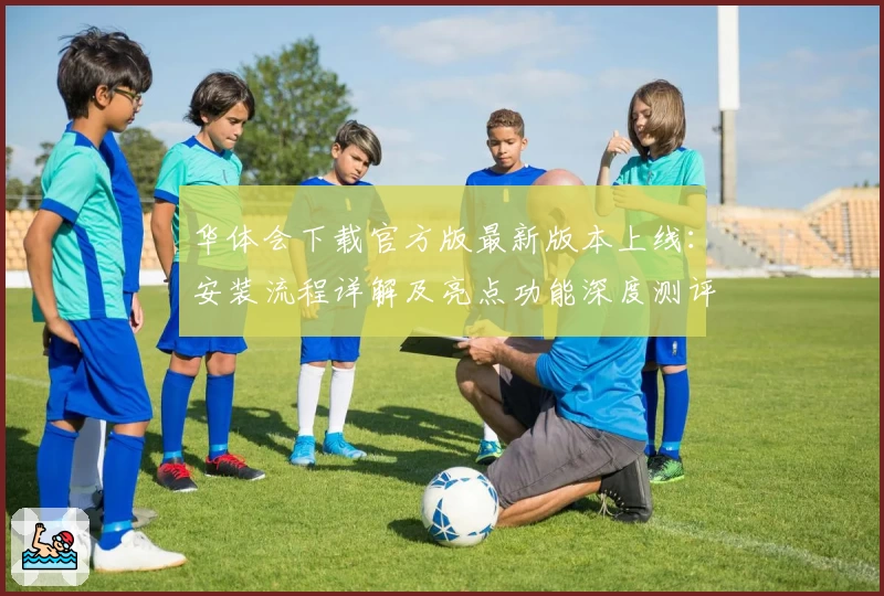 华体会下载官方版最新版本上线：安装流程详解及亮点功能深度测评