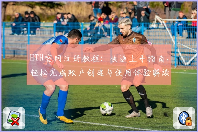 HTH官网注册教程：快速上手指南，轻松完成账户创建与使用体验解读