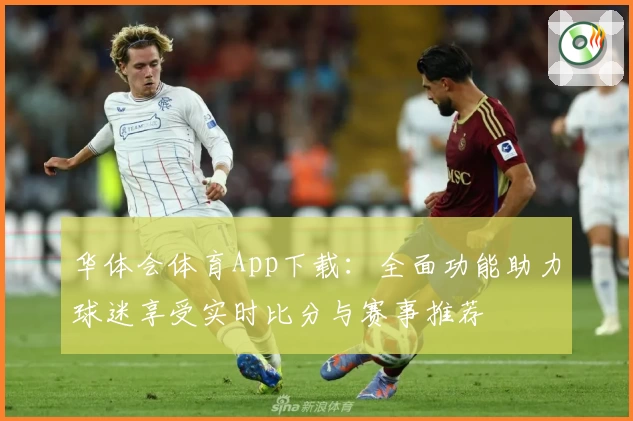 华体会体育App下载：全面功能助力球迷享受实时比分与赛事推荐