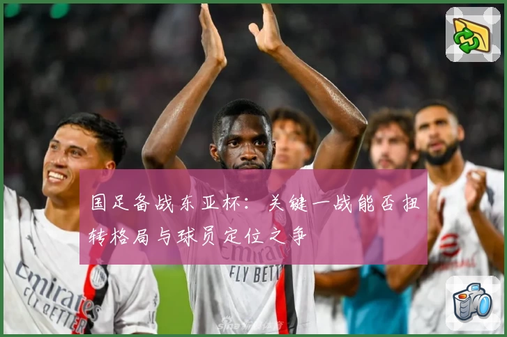 国足备战东亚杯：关键一战能否扭转格局与球员定位之争