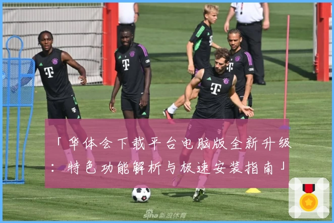 「华体会下载平台电脑版全新升级：特色功能解析与极速安装指南」