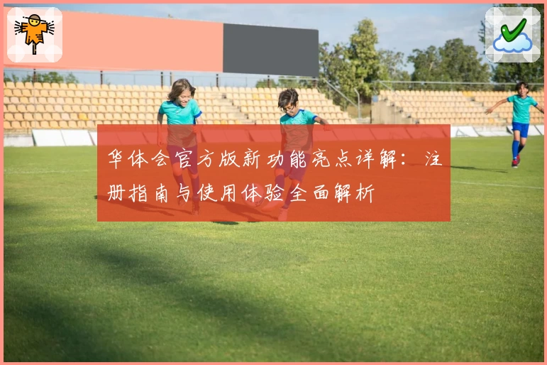 华体会官方版新功能亮点详解:注册指南与使用体验全面解析