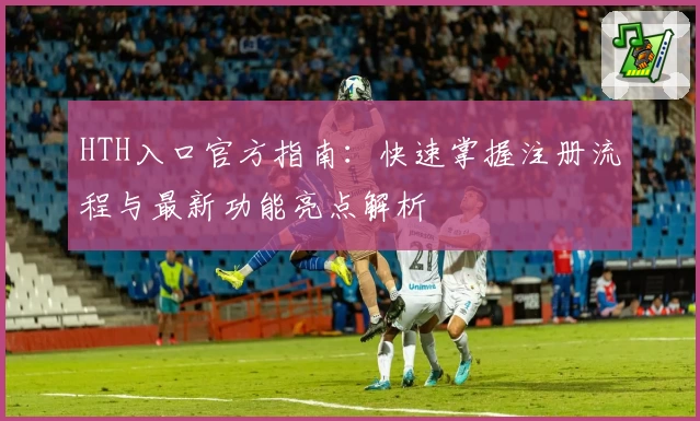 HTH入口官方指南：快速掌握注册流程与最新功能亮点解析
