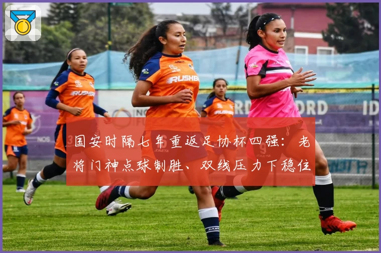 国安时隔七年重返足协杯四强：老将门神点球制胜、双线压力下稳住格局