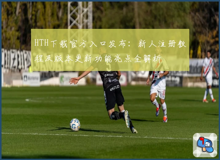 HTH下载官方入口发布：新人注册教程及版本更新功能亮点全解析
