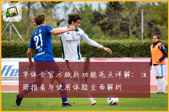 华体会官方版新功能亮点详解:注册指南与使用体验全面解析