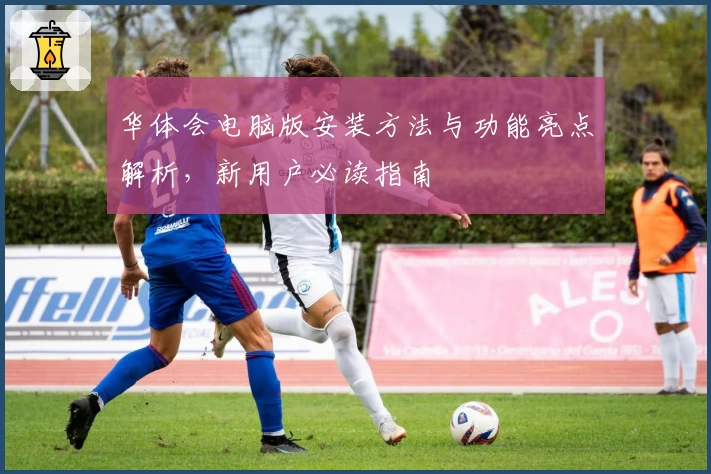 华体会电脑版安装方法与功能亮点解析，新用户必读指南