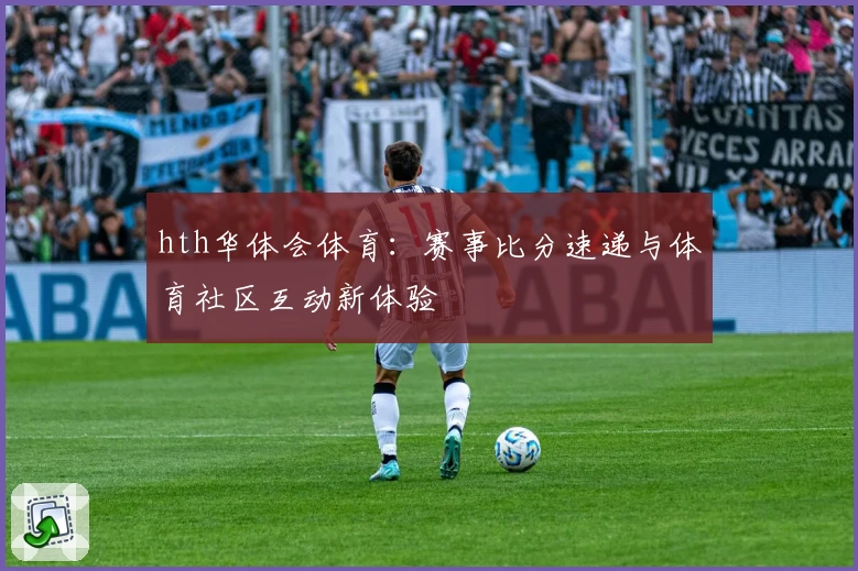 hth华体会体育:赛事比分速递与体育社区互动新体验