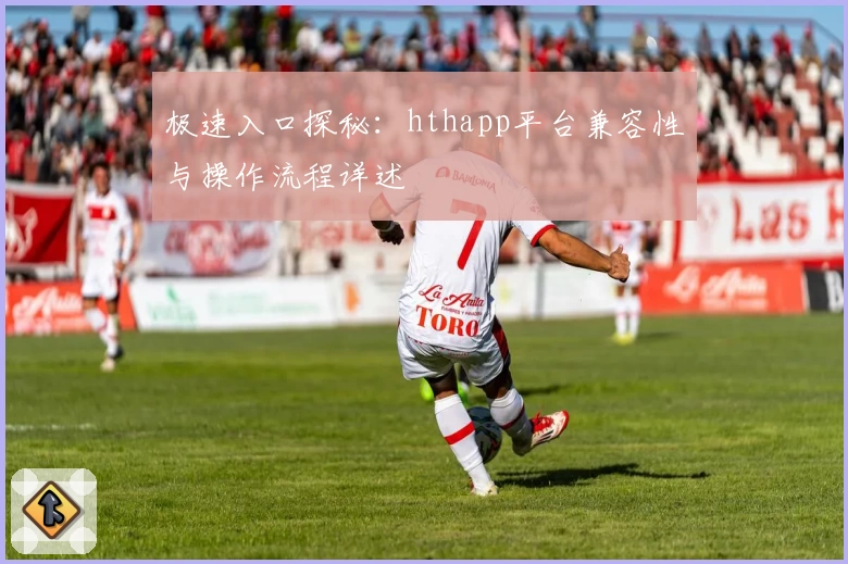 极速入口探秘：hthapp平台兼容性与操作流程详述