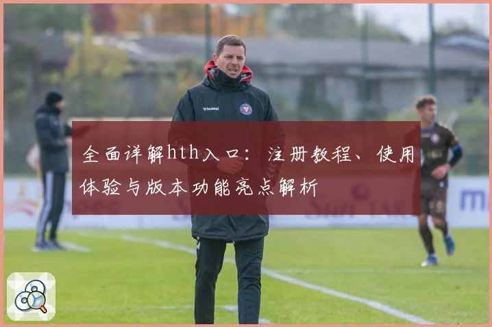 全面详解hth入口：注册教程、使用体验与版本功能亮点解析