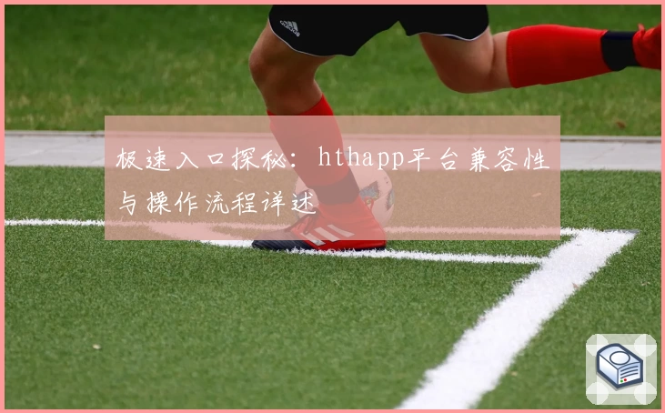 极速入口探秘:hthapp平台兼容性与操作流程详述