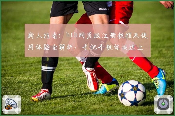 新人指南：hth网页版注册教程及使用体验全解析，手把手教你快速上手