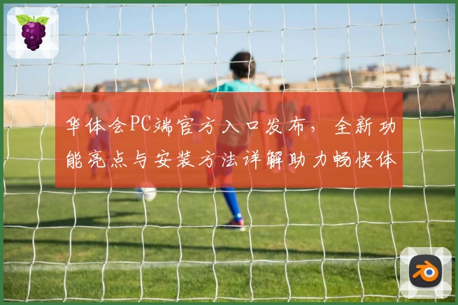 华体会PC端官方入口发布,全新功能亮点与安装方法详解助力畅快体验