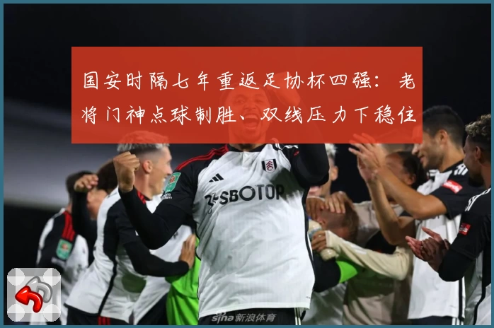 国安时隔七年重返足协杯四强：老将门神点球制胜、双线压力下稳住格局