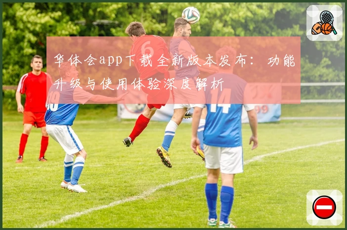 华体会app下载全新版本发布:功能升级与使用体验深度解析