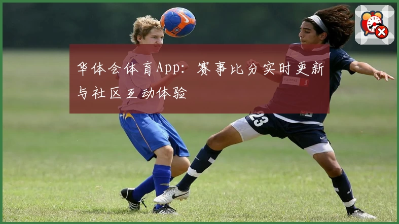华体会体育App：赛事比分实时更新与社区互动体验