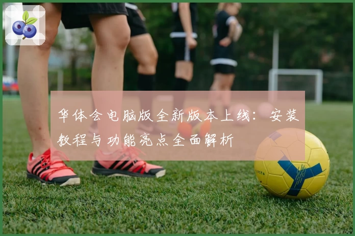 华体会电脑版全新版本上线：安装教程与功能亮点全面解析