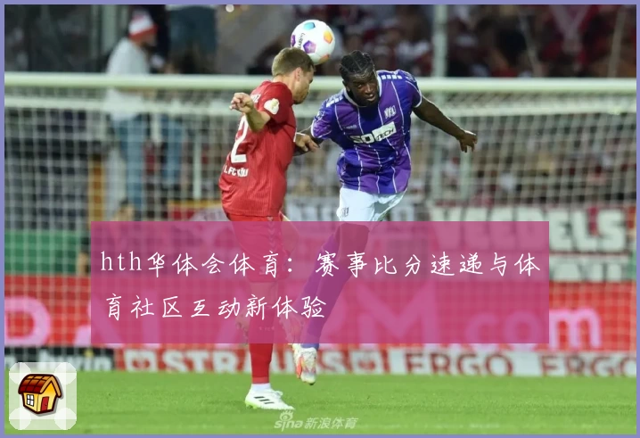 hth华体会体育:赛事比分速递与体育社区互动新体验