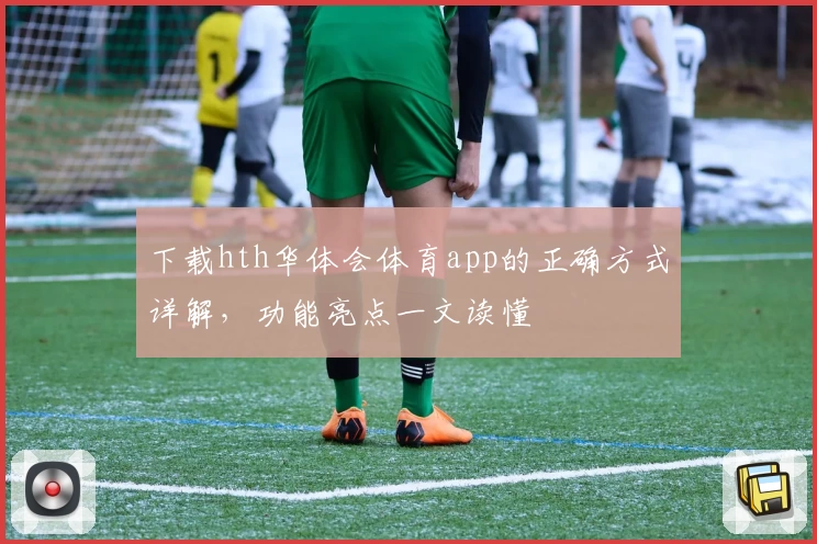 下载hth华体会体育app的正确方式详解，功能亮点一文读懂