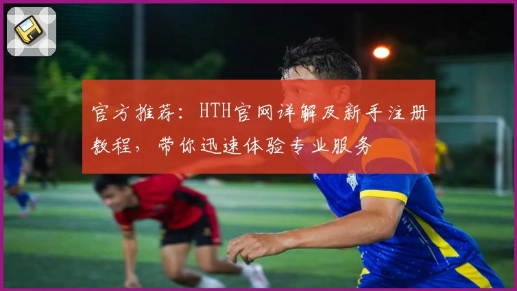官方推荐:HTH官网详解及新手注册教程,带你迅速体验专业服务